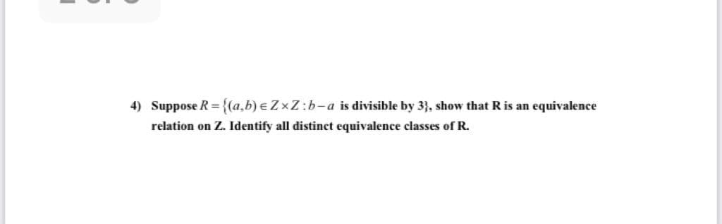 4) Suppose R={(a,b) e ZxZ:b-a is divisible by 3}, show that R is an equivalence
relation on Z. Identify all distinct equivalence classes of R.
