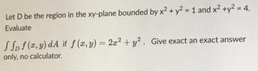 Let D be the region in the xy-plane bounded by x2 + y² = 1 and x2 +y2 = 4,
%3D
Evaluate
S Spf (x, y) dA if f (x, y) = 2x2 + y² . Give exact an exact answer
only, no calculator.
%3D

