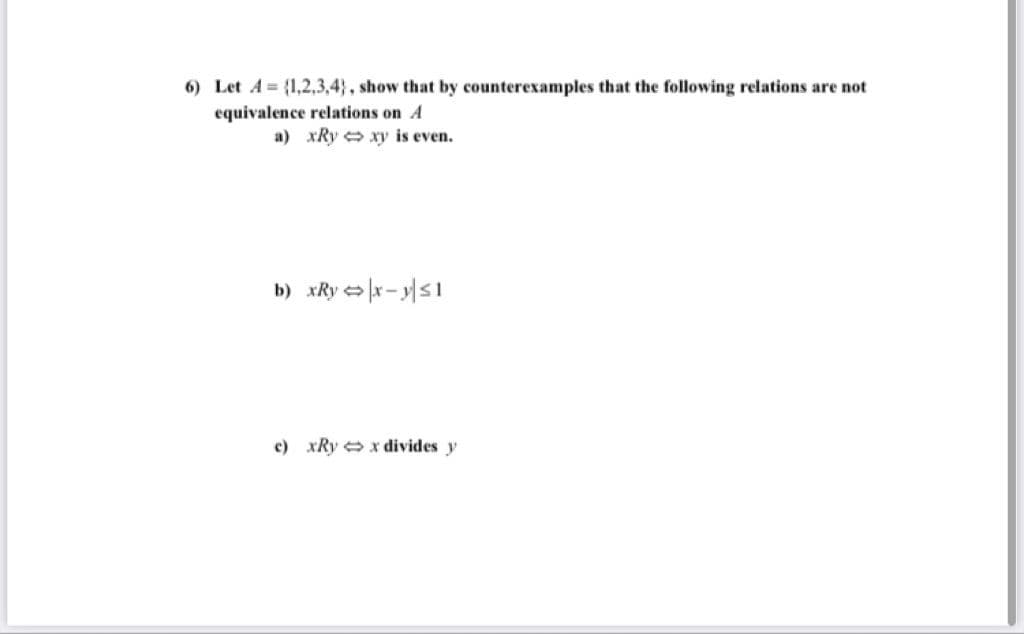 6) Let A {1,2,3,4}, show that by counterexamples that the following relations are not
equivalence relations on A
a) xRy xy is even.
b) xRy > x - ys1
c) xRy x divides y
