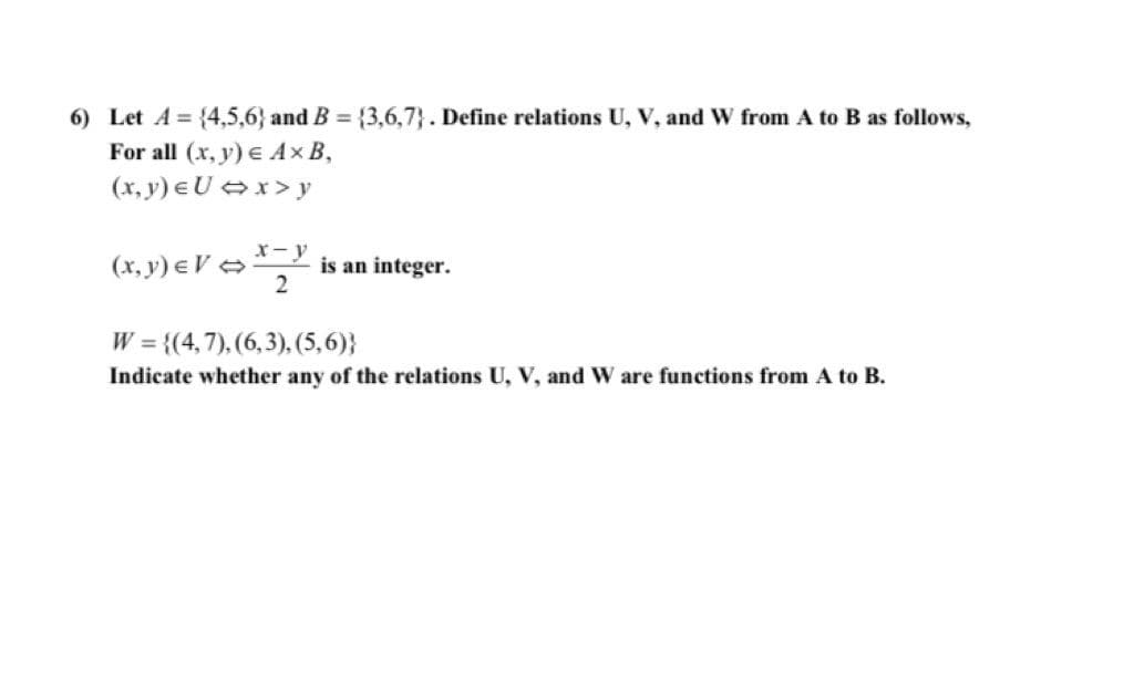 6) Let A = {4,5,6} and B = {3,6,7}. Define relations U, V, and W from A to B as follows,
For all (x, y) E A×B,
(x, y) eU x>y
(x, y) e V >
X-y
is an integer.
W = {(4,7), (6,3), (5,6)}
Indicate whether any of the relations U, V, and W are functions from A to B.
