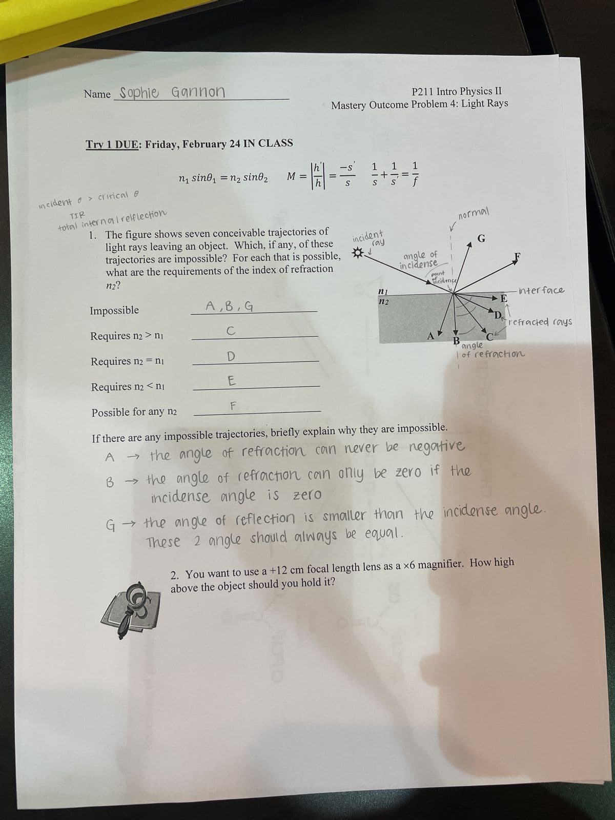 Name Sophie Gannon
Try 1 DUE: Friday, February 24 IN CLASS
incident o > critical @
TIR
total internal reflection
n₁ sino₁ = n² sin0₂
A, B, G
с
D
E
M =
F
h
P211 Intro Physics II
Mastery Outcome Problem 4: Light Rays
=
-S
S
1
S S
1. The figure shows seven conceivable trajectories of
light rays leaving an object. Which, if any, of these
trajectories are impossible? For each that is possible,
what are the requirements of the index of refraction
n2?
Impossible
Requires n₂ > ni
Requires n₂ = n₁
Requires n₂ <ni
Possible for any n2
If there are any impossible trajectories, briefly explain why they are impossible.
→ the angle of refraction can never be negative
A
1 1
s' f
incident
ray
↓
ni
n2
normal
angle of
incidense
point
ofcidence
G
B → the angle of refraction can only be zero if the
incidense angle is zero
E
D
interface
frefracted rays
C
angle
I of refraction
G→
the angle of reflection is smaller than the incidense angle.
These 2 angle should always be equal.
2. You want to use a +12 cm focal length lens as a x6 magnifier. How high
above the object should you hold it?