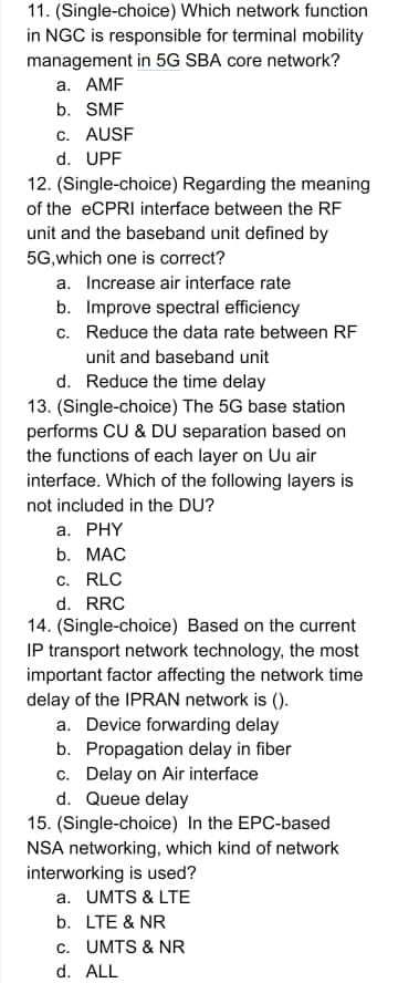 11. (Single-choice) Which network function
in NGC is responsible for terminal mobility
management in 5G SBA core network?
а. АMF
b. SMF
c. AUSF
d. UPF
12. (Single-choice) Regarding the meaning
of the eCPRI interface between the RF
unit and the baseband unit defined by
5G,which one is correct?
a. Increase air interface rate
b. Improve spectral efficiency
c. Reduce the data rate between RF
unit and baseband unit
d. Reduce the time delay
13. (Single-choice) The 5G base station
performs CU & DU separation based on
the functions of each layer on Uu air
interface. Which of the following layers is
not included in the DU?
а. PHY
b. МАС
c. RLC
d. RRC
14. (Single-choice) Based on the current
IP transport network technology, the most
important factor affecting the network time
delay of the IPRAN network is ().
a. Device forwarding delay
b. Propagation delay in fiber
c. Delay on Air interface
d. Queue delay
15. (Single-choice) In the EPC-based
NSA networking, which kind of network
interworking is used?
a. UMTS & LTE
b. LTE & NR
c. UMTS & NR
d. ALL
