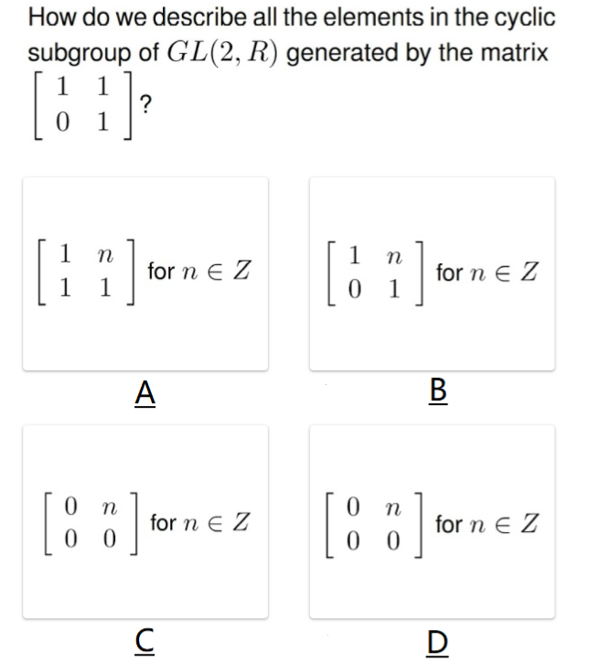 How do we describe all the elements in the cyclic
subgroup of GL(2, R) generated by the matrix
1
?
0 1
[::]
1
1
for n E Z
1
O for n e Z
0 1
A
В
[:]
[:]
0 0 for n e Z
for n E Z
0 0
D
