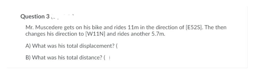 Question 3- .
Mr. Muscedere gets on his bike and rides 11m in the direction of [E52S]. The then
changes his direction to [W11N] and rides another 5.7m.
A) What was his total displacement? (
B) What was his total distance? ()
