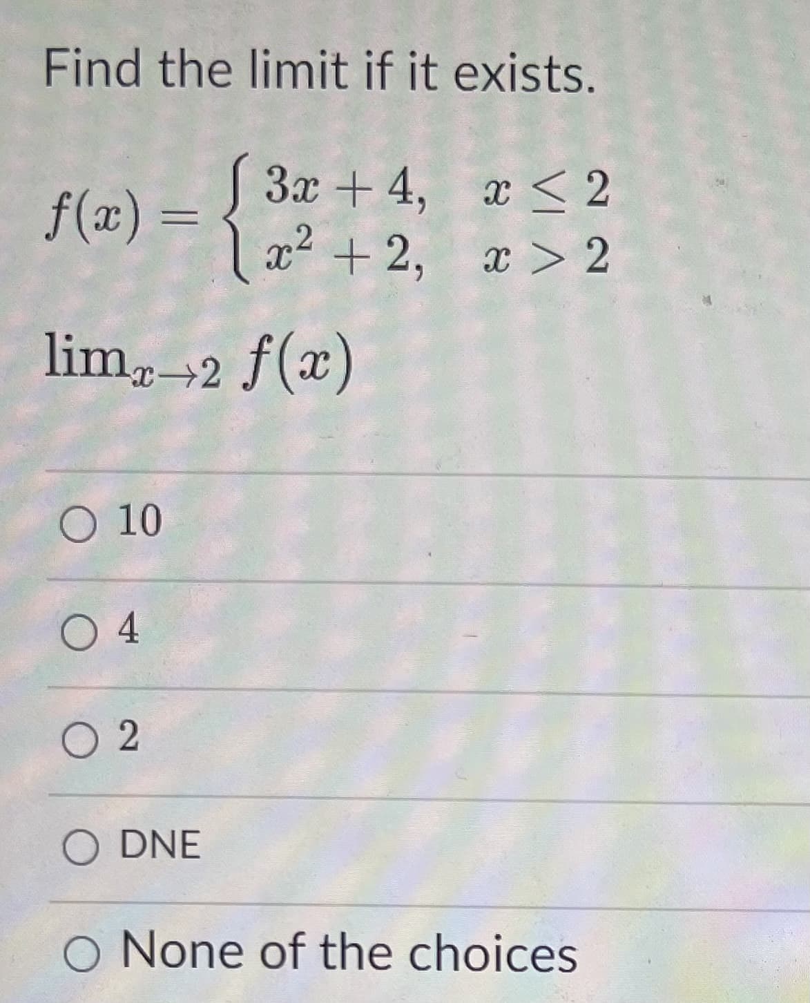 Find the limit if it exists.
3x + 4, x < 2
f(x) =
|x²+2, x > 2
lim,2 f(x)
O 10
O 4
O 2
O DNE
O None of the choices
