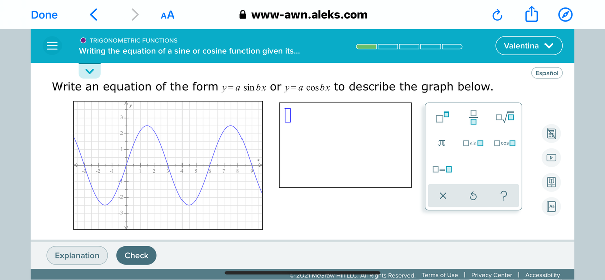 Done
>
AA
www-awn.aleks.com
O TRIGONOMETRIC FUNCTIONS
Valentina V
Writing the equation of a sine or cosine function given its...
Español
Write an equation of the form y=a sin bx or y=a cos bx to describe the graph below.
3.
2.
JT
sinO
-2
-1
1
2
4
8
O=0
-2.
Aa
-3.
Explanation
Check
© 2021 McGraw Hill LLC. AII Rignts Reserved.
Terms of Use| Privacy Center | Accessibility
圖
