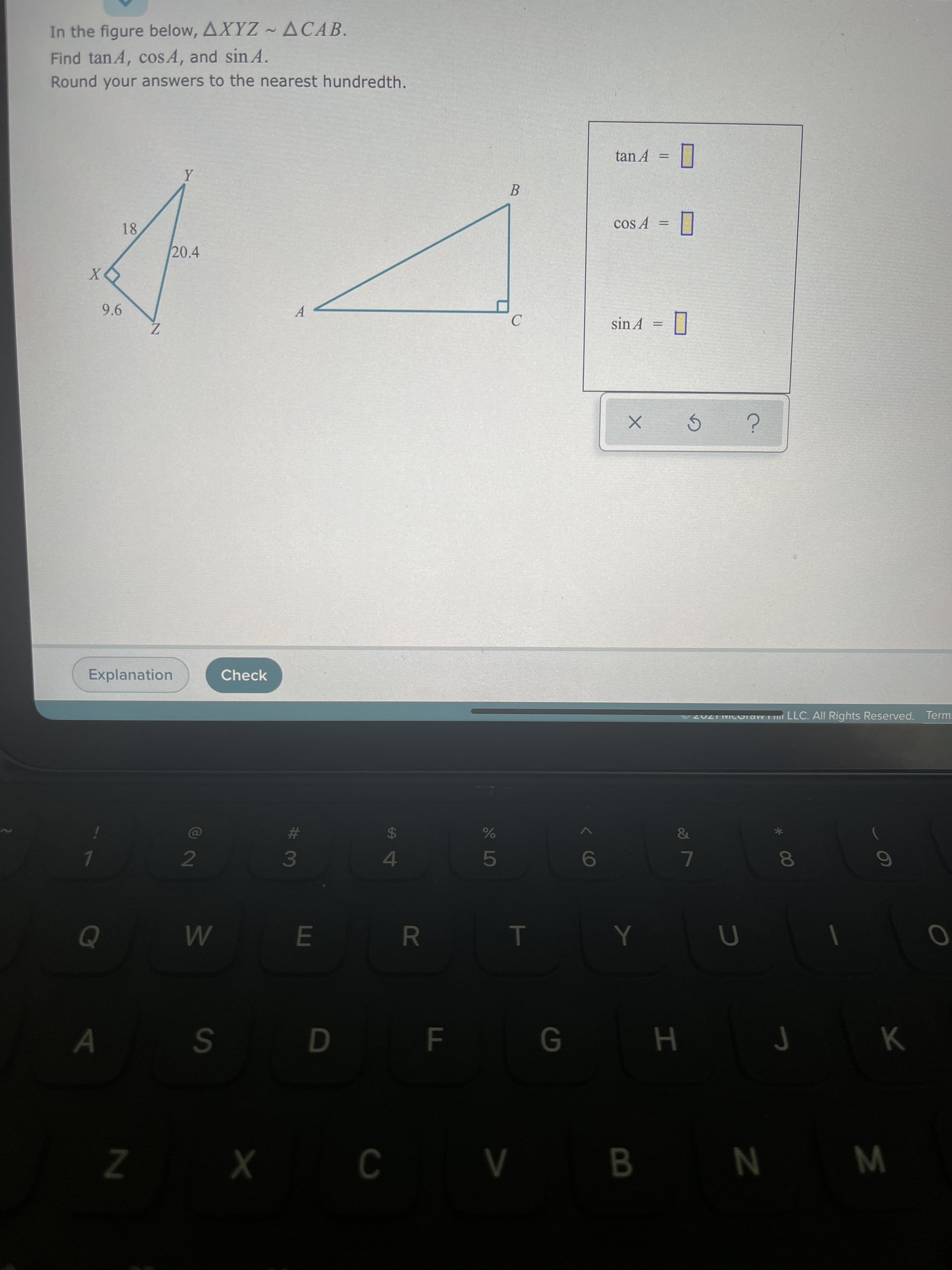 T
R
13
W N A X Z
B.
* r H 9 S
6
7.
&
4.
24
O2UZT IMICraw LLC. All Rights Reserved. Term:
Check
Explanation
= VUIS
C.
|| =
A.
tan A =
B.
Z
9.6
X
20.4
18
Round your answers to the nearest hundredth.
Find tanA, cosA, and sin A.
In the figure below, AXYZ ~ ACAB.
