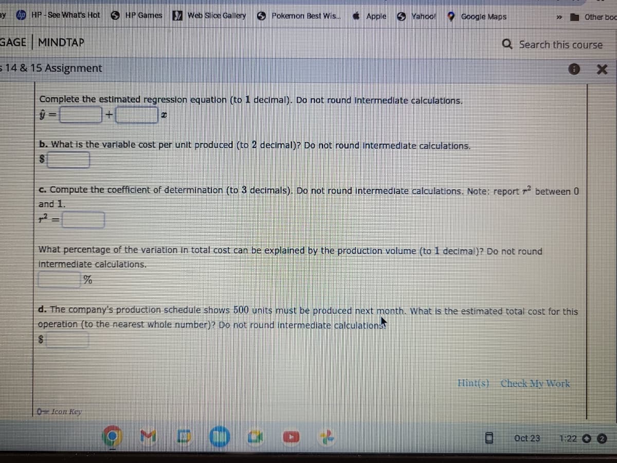 ay hp HP-See What's Hot
GAGE MINDTAP
5 14 & 15 Assignment
HP Games Web Slice Gallery
Pokemon Best Wis...
Apple
Complete the estimated regression equation (to 1 decimal). Do not round intermediate calculations.
2
%
0-Icon Key
Yahoo!
b. What is the variable cost per unit produced (to 2 decimal)? Do not round Intermediate calculations.
$
Google Maps
c. Compute the coefficient of determination (to 3 decimals). Do not round intermediate calculations. Note: report r2 between 0
and 1.
J2
MDO
What percentage of the variation in total cost can be explained by the production volume (to 1 decimal)? Do not round
intermediate calculations.
Q Search this course
d. The company's production schedule shows 500 units must be produced next month. What is the estimated total cost for this
operation (to the nearest whole number)? Do not round intermediate calculations
$
Hint(s) Check My Work
Other boc
Oct 23
1:22 O