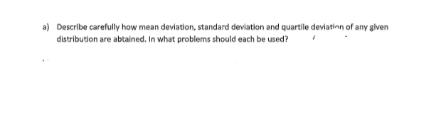 a) Describe carefully how mean deviation, standard deviation and quartile deviatinn of any given
distribution are abtained. In what problems should each be used?
