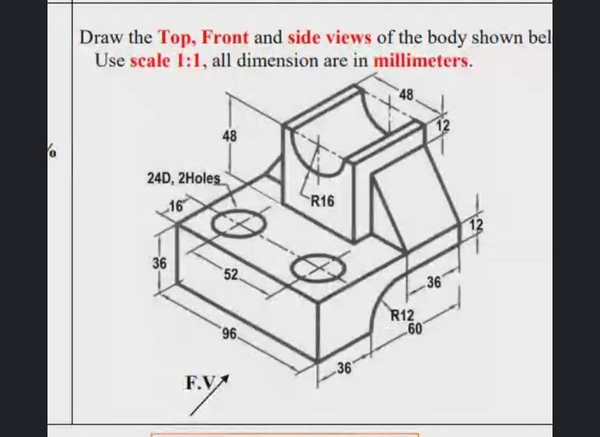Draw the Top, Front and side views of the body shown bel
Use scale 1:1, all dimension are in millimeters.
48
48
12
24D, 2Holes
16
R16
12
36
52.
36
R12
60
96
F.V
36
