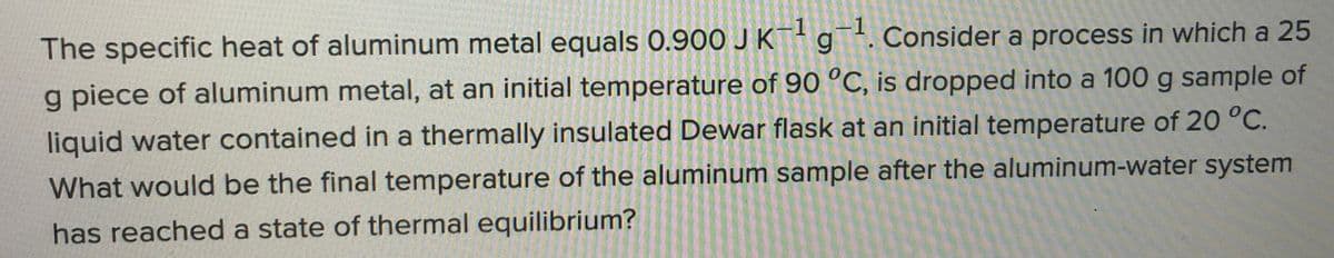 The specific heat of aluminum metal equals 0.900 J K¯+g. Consider a process in which a 25
-1
-1
g piece of aluminum metal, at an initial temperature of 9O °C, is dropped into a 100 g sample of
liquid water contained in a thermally insulated Dewar flask at an initial temperature of 20 °C.
What would be the final temperature of the aluminum sample after the aluminum-water system
has reached a state of thermal equilibrium?
