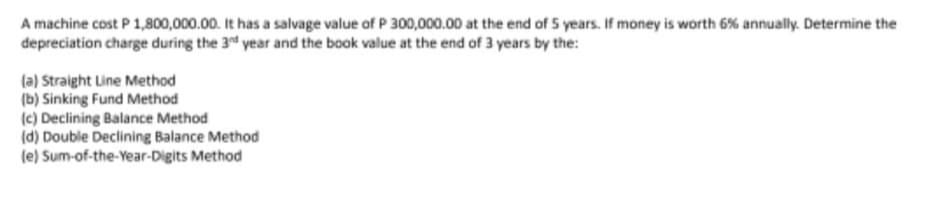 A machine cost P 1,800,000.00. It has a salvage value of P 300,000.00 at the end of 5 years. If money is worth 6% annually. Determine the
depreciation charge during the 3" year and the book value at the end of 3 years by the:
(a) Straight Line Method
(b) Sinking Fund Method
(c) Declining Balance Method
(d) Double Declining Balance Method
(e) Sum-of-the-Year-Digits Method
