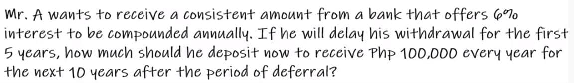 Mr. A wants to receive a consistent amount from a bank that offers 6%o
interest to be compounded annually. If he will delay his withdrawal for the first
5 years, how much should he deposit now to receive Php 100,000 every year for
the next 10 years after the period of deferral?
