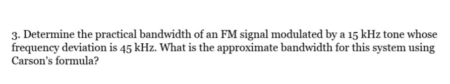 3. Determine the practical bandwidth of an FM signal modulated by a 15 kHz tone whose
frequency deviation is 45 kHz. What is the approximate bandwidth for this system using
Carson's formula?
