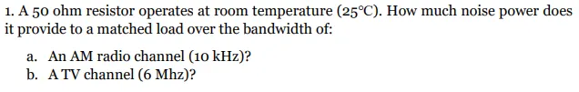 1. A 50 ohm resistor operates at room temperature (25°C). How much noise power does
it provide to a matched load over the bandwidth of:
a. An AM radio channel (10 kHz)?
b. A TV channel (6 Mhz)?
