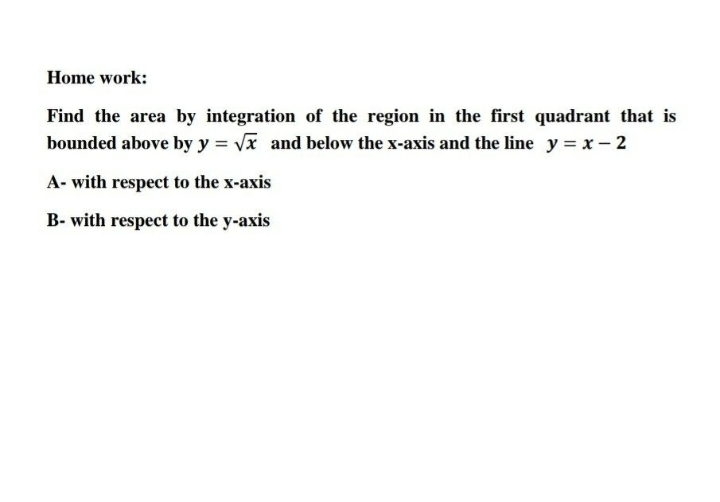 Home work:
Find the area by integration of the region in the first quadrant that is
bounded above by y = vx and below the x-axis and the line y = x- 2
A- with respect to the x-axis
B- with respect to the y-axis
