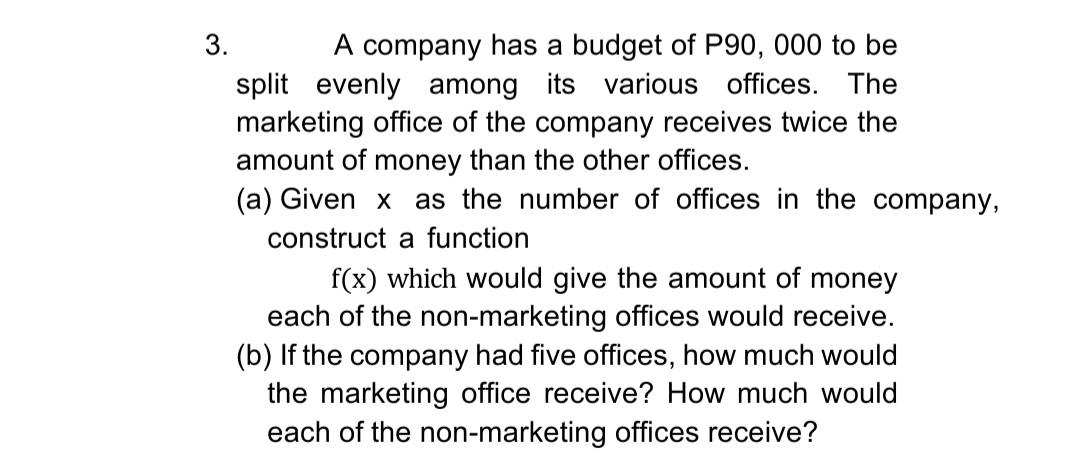 3.
A company has a budget of P90, 000 to be
split evenly among its various offices. The
marketing office of the company receives twice the
amount of money than the other offices.
(a) Given x as the number of offices in the company,
construct a function
f(x) which would give the amount of money
each of the non-marketing offices would receive.
(b) If the company had five offices, how much would
the marketing office receive? How much would
each of the non-marketing offices receive?
