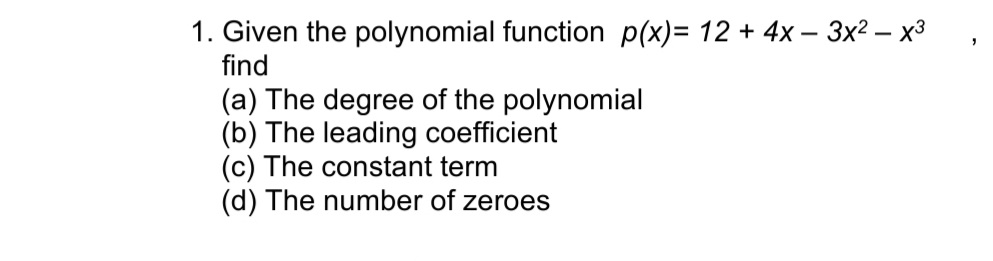 1. Given the polynomial function p(x)= 12 + 4x - 3x² - x³
find
(a) The degree of the polynomial
(b) The leading coefficient
(c) The constant term
(d) The number of zeroes