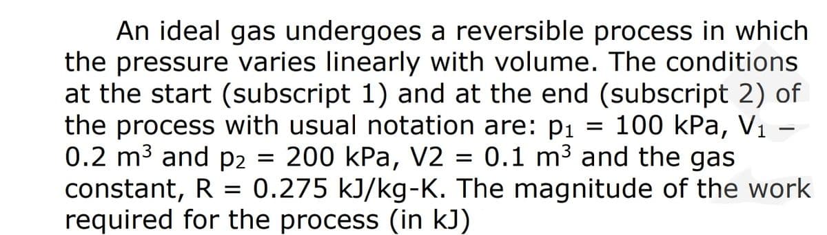 An ideal gas undergoes a reversible process in which
the pressure varies linearly with volume. The conditions
at the start (subscript 1) and at the end (subscript 2) of
the process with usual notation are: p1 = 100 kPa, V1 –
0.2 m3 and p2 = 200 kPa, V2 = 0.1 m3 and the gas
constant, R = 0.275 kJ/kg-K. The magnitude of the work
required for the process (in kJ)
