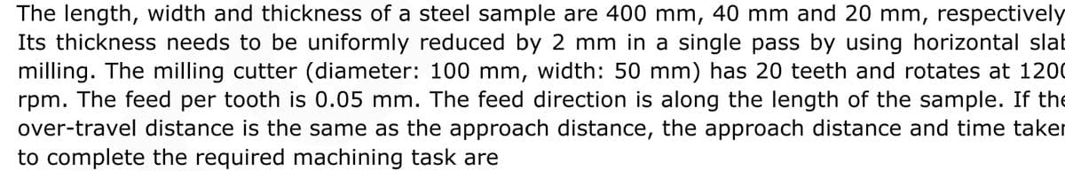 The length, width and thickness of a steel sample are 400 mm, 40 mm and 20 mm, respectively
Its thickness needs to be uniformly reduced by 2 mm in a single pass by using horizontal slat
milling. The milling cutter (diameter: 100 mm, width: 50 mm) has 20 teeth and rotates at 1200
rpm. The feed per tooth is 0.05 mm. The feed direction is along the length of the sample. If the
over-travel distance is the same as the approach distance, the approach distance and time taker
to complete the required machining task are
