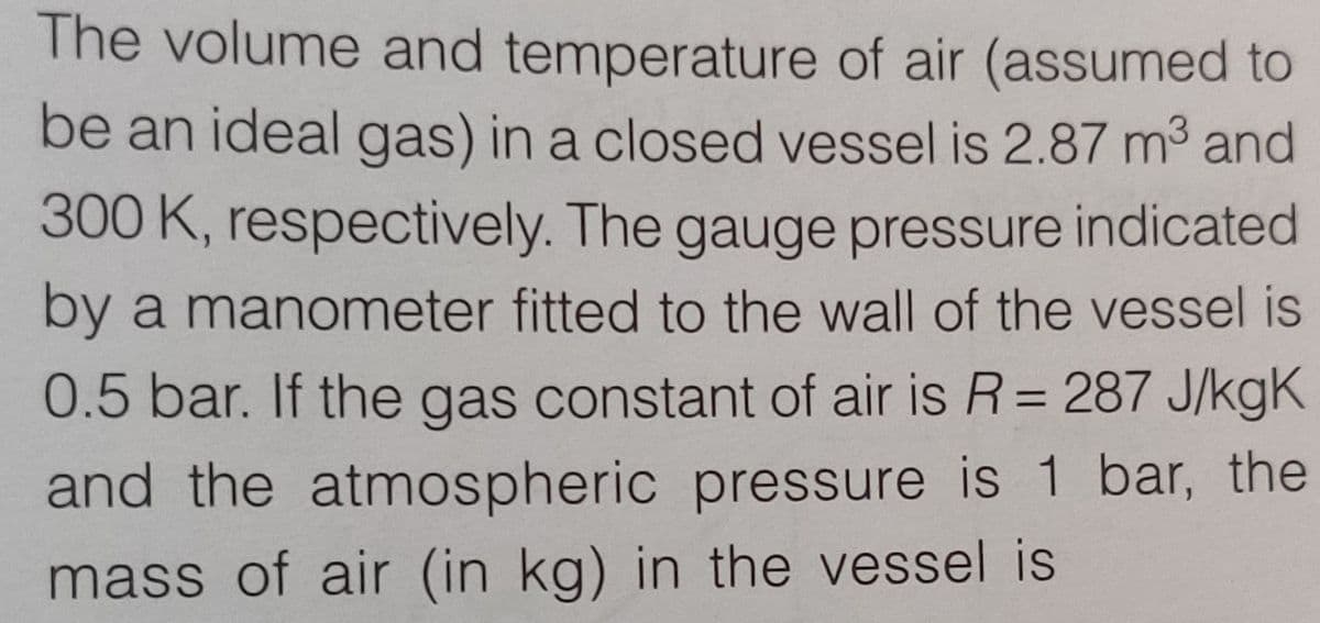 The volume and temperature of air (assumed to
be an ideal gas) in a closed vessel is 2.87 m3 and
300 K, respectively. The gauge pressure indicated
by a manometer fitted to the wall of the vessel is
0.5 bar. If the gas constant of air is R= 287 J/kgK
and the atmospheric pressure is 1 bar, the
mass of air (in kg) in the vessel is
