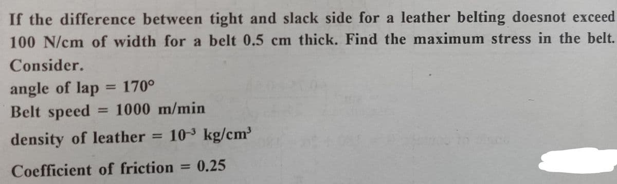 If the difference between tight and slack side for a leather belting doesnot exceed
100 N/cm of width for a belt 0.5 cm thick. Find the maximum stress in the belt.
Consider.
angle of lap = 170°
Belt speed
%3D
1000 m/min
%3D
density of leather = 10-3 kg/cm³
Coefficient of friction
0.25
%3D
