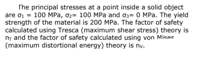 The principal stresses at a point inside a solid object
are ơ1 = 100 MPa, 02= 100 MPa and 03= 0 MPa. The yield
strength of the material is 200 MPa. The factor of safety
calculated using Tresca (maximum shear stress) theory is
n, and the factor of safety calculated using von Mices
(maximum distortional energy) theory is ny.
