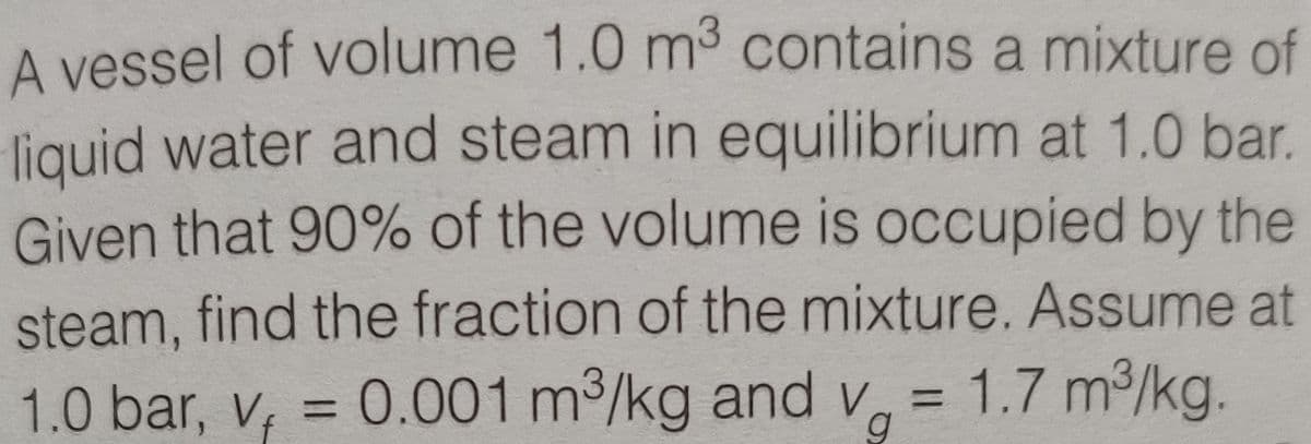 A vessel of volume 1.0 m3 contains a mixture of
liquid water and steam in equilibrium at 1.0 bar.
Given that 90% of the volume is occupied by the
steam, find the fraction of the mixture. Assume at
1.0 bar, v, = 0.001 m3/kg and v = 1.7 m/kg.
g
