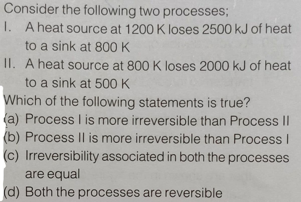 Consider the following two processes;
1. A heat source at 1200 K loses 2500 kJ of heat
to a sink at 800 K
II. A heat source at 800 K loses 2000 kJ of heat
to a sink at 500 K
Which of the following statements is true?
(a) Process I is more irreversible than Process II
(b) Process |l is more irreversible than Process I
(c) Irreversibility associated in both the processes
are equal
(d) Both the processes are reversible
