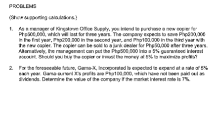 PROBLEMS
(Show supporting calculations.)
1. As a manager of Kingstown Office Supply, you intend to purchase a new copier for
Php500,000, whlch will last for three years. The company expects to save Php200,000
in the first year, Php200,000 in the second year, and Php100,000 in the third year with
the new copier. The copler can be sold to a junk dealer for Php50,000 after three years.
Altematively, the management can put the Php500,000 Into a 5% guaranteed interest
account. Should you buy the copier or invest the money at 5% to maximize profits?
2. For the foreseeable future, Gama-X, Incorporated Is expected to expand at a rate of 5%
each year. Gama-current X's profits are Php100,000, which have not been paid out as
dividends. Detemine the value of the company if the market interest rate is 7%.
