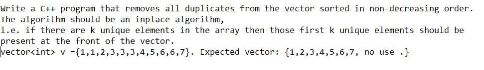 Write a C++ program that removes al1 duplicates from the vector sorted in non-decreasing order.
The algorithm should be an inplace algorithm,
i.e. if there are k unique elements in the array then those first k unique elements should be
present at the front of the vector.
vector<int> v ={1,1,2,3,3,3,4,5,6,6,7}. Expected vector: {1,2,3,4,5,6,7, no use .}
