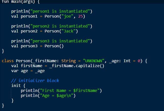 fun main(args) {
println("person1 is instantiated")
val person1 = Person("joe", 25)
println("person2 is instantiated")
val person2 = Person("Jack")
println("person3 is instantiated")
val person3 = Person()
0) {
class Person(_firstName: String = "UNKNOWN", _age: Int
val firstName = _firstName.capitalize()
var age = _age
// initializer block
init {
println("First Name = $firstName")
println("Age = $age\n")
}
}
