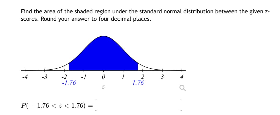 Find the area of the shaded region under the standard normal distribution between the given z-
scores. Round your answer to four decimal places.
-4
-3
-2
-1.76
-1
P( − 1.76 < z < 1.76)
=
0
Z
2
1.76
3
4