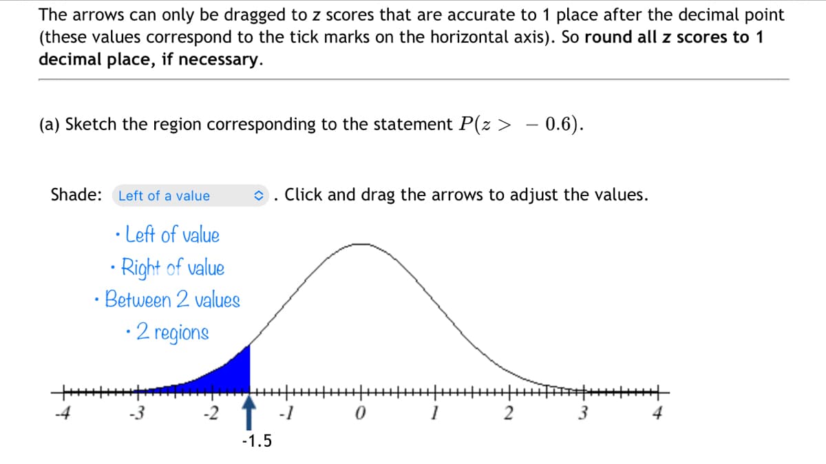 The arrows can only be dragged to z scores that are accurate to 1 place after the decimal point
(these values correspond to the tick marks on the horizontal axis). So round all z scores to 1
decimal place, if necessary.
(a) Sketch the region corresponding to the statement P(z > – 0.6).
Shade: Left of a value
• Left of value
•Right of value
• Between 2 values
• 2 regions
++++++
دنا
î Click and drag the arrows to adjust the values.
-1.5
-1 0 1
2
3
4