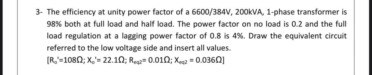 3- The efficiency at unity power factor of a 6600/384V, 200KVA, 1-phase transformer is
98% both at full load and half load. The power factor on no load is 0.2 and the full
load regulation at a lagging power factor of 0.8 is 4%. Draw the equivalent circuit
referred to the low voltage side and insert all values.
[R,'=1080; X,'= 22.12; Reg2= 0.012; Xeq2 = 0.0362]
