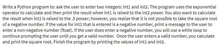 Write a Python program to: ask the user to enter two integers: int1 and int2. The program uses the exponential
operator to calculate and then print the result when int1 is raised to the int2 power. You also want to calculate
the result when int1 is raised to the .5 power; however, you realize that it is not possible to take the square root
of a negative number. If the value for int1 that is entered is a negative number, print a message to the user to
enter a non-negative number (float). If the user does enter a negative number, you will use a while loop to
continue prompting the user until you get a valid number. Once the user enters a valid number, you calculate
and print the square root. Finish the program by printing the values of intl and int2.
