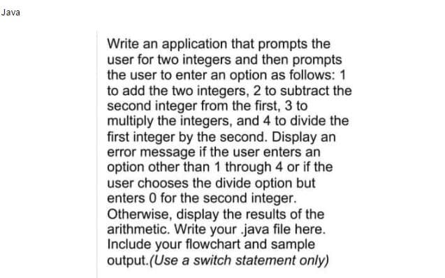 Java
Write an application that prompts the
user for two integers and then prompts
the user to enter an option as follows: 1
to add the two integers, 2 to subtract the
second integer from the first, 3 to
multiply the integers, and 4 to divide the
first integer by the second. Display an
error message if the user enters an
option other than 1 through 4 or if the
user chooses the divide option but
enters 0 for the second integer.
Otherwise, display the results of the
arithmetic. Write your .java file here.
Include your flowchart and sample
output.(Use a switch statement only)
