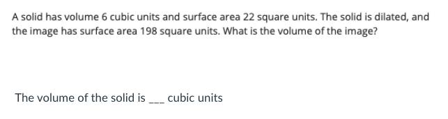 A solid has volume 6 cubic units and surface area 22 square units. The solid is dilated, and
the image has surface area 198 square units. What is the volume of the image?
The volume of the solid is _ cubic units
