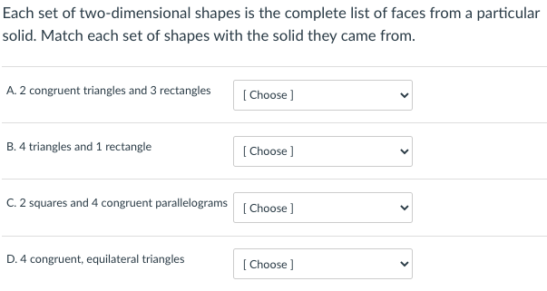 Each set of two-dimensional shapes is the complete list of faces from a particular
solid. Match each set of shapes with the solid they came from.
A. 2 congruent triangles and 3 rectangles
[ Choose ]
B. 4 triangles and 1 rectangle
[ Choose ]
C. 2 squares and 4 congruent parallelograms
[ Choose ]
D. 4 congruent, equilateral triangles
[ Choose ]
>
>
