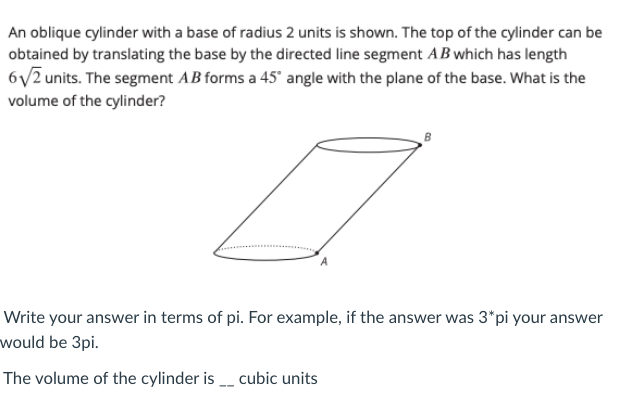 An oblique cylinder with a base of radius 2 units is shown. The top of the cylinder can be
obtained by translating the base by the directed line segment AB which has length
6y2 units. The segment AB forms a 45' angle with the plane of the base. What is the
volume of the cylinder?
Write your answer in terms of pi. For example, if the answer was 3*pi your answer
would be 3pi.
The volume of the cylinder is cubic units
