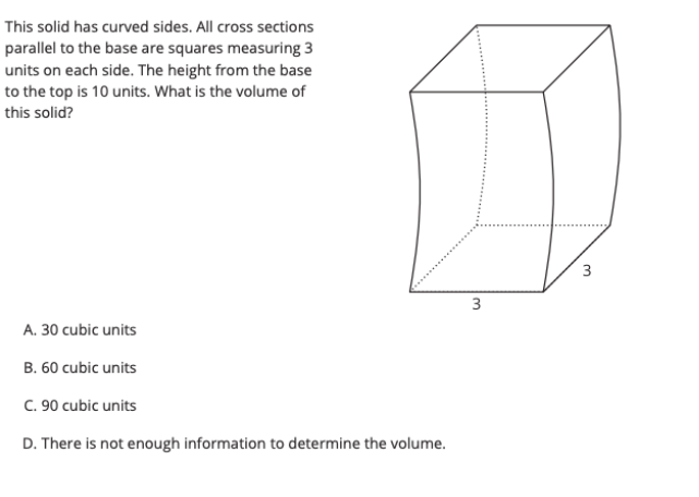 This solid has curved sides. All cross sections
parallel to the base are squares measuring 3
units on each side. The height from the base
to the top is 10 units. What is the volume of
this solid?
3
3
A. 30 cubic units
B. 60 cubic units
C. 90 cubic units
D. There is not enough information to determine the volume.
