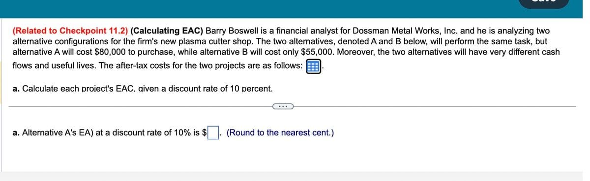 (Related to Checkpoint 11.2) (Calculating EAC) Barry Boswell is a financial analyst for Dossman Metal Works, Inc. and he is analyzing two
alternative configurations for the firm's new plasma cutter shop. The two alternatives, denoted A and B below, will perform the same task, but
alternative A will cost $80,000 to purchase, while alternative B will cost only $55,000. Moreover, the two alternatives will have very different cash
flows and useful lives. The after-tax costs for the two projects are as follows:
a. Calculate each project's EAC, given a discount rate of 10 percent.
a. Alternative A's EA) at a discount rate of 10% is $
(Round to the nearest cent.)