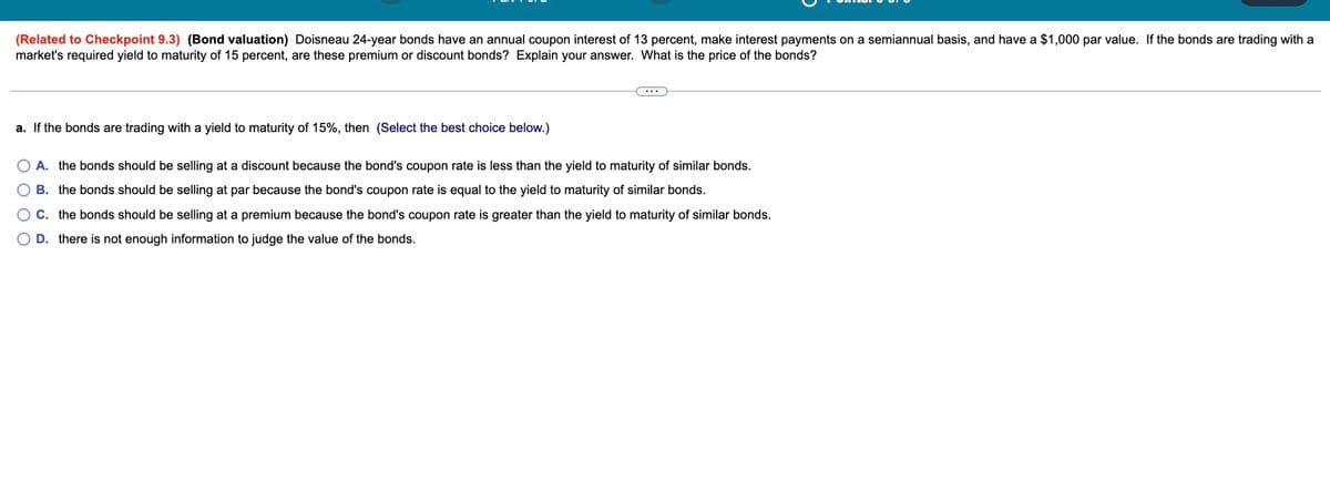 (Related to Checkpoint 9.3) (Bond valuation) Doisneau 24-year bonds have an annual coupon interest of 13 percent, make interest payments on a semiannual basis, and have a $1,000 par value. If the bonds are trading with a
market's required yield to maturity of 15 percent, are these premium or discount bonds? Explain your answer. What is the price of the bonds?
a. If the bonds are trading with a yield to maturity of 15%, then (Select the best choice below.)
O O
A. the bonds should be selling at a discount because the bond's coupon rate is less than the yield to maturity of similar bonds.
B. the bonds should be selling at par because the bond's coupon rate is equal to the yield to maturity of similar bonds.
C. the bonds should be selling at a premium because the bond's coupon rate is greater than the yield to maturity of similar bonds.
O D. there is not enough information to judge the value of the bonds.