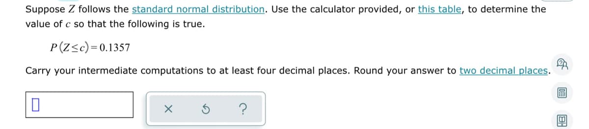 Suppose Z follows the standard normal distribution. Use the calculator provided, or this table, to determine the
value of c so that the following is true.
P(Z≤c)=0.1357
Carry your intermediate computations to at least four decimal places. Round your answer to two decimal places.
E
0
X
?
旦