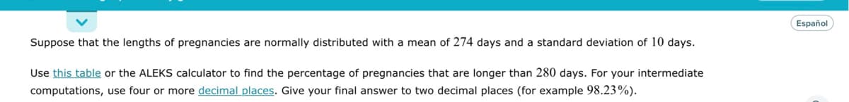 Suppose that the lengths of pregnancies are normally distributed with a mean of 274 days and a standard deviation of 10 days.
Use this table or the ALEKS calculator to find the percentage of pregnancies that are longer than 280 days. For your intermediate
computations, use four or more decimal places. Give your final answer to two decimal places (for example 98.23%).
Español
