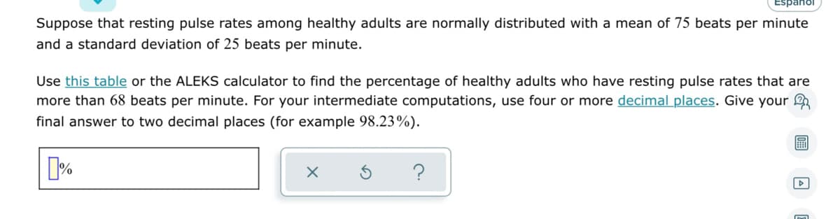 Suppose that resting pulse rates among healthy adults are normally distributed with a mean of 75 beats per minute
and a standard deviation of 25 beats per minute.
Use this table or the ALEKS calculator to find the percentage of healthy adults who have resting pulse rates that are
more than 68 beats per minute. For your intermediate computations, use four or more decimal places. Give your
final answer to two decimal places (for example 98.23%).
X
%