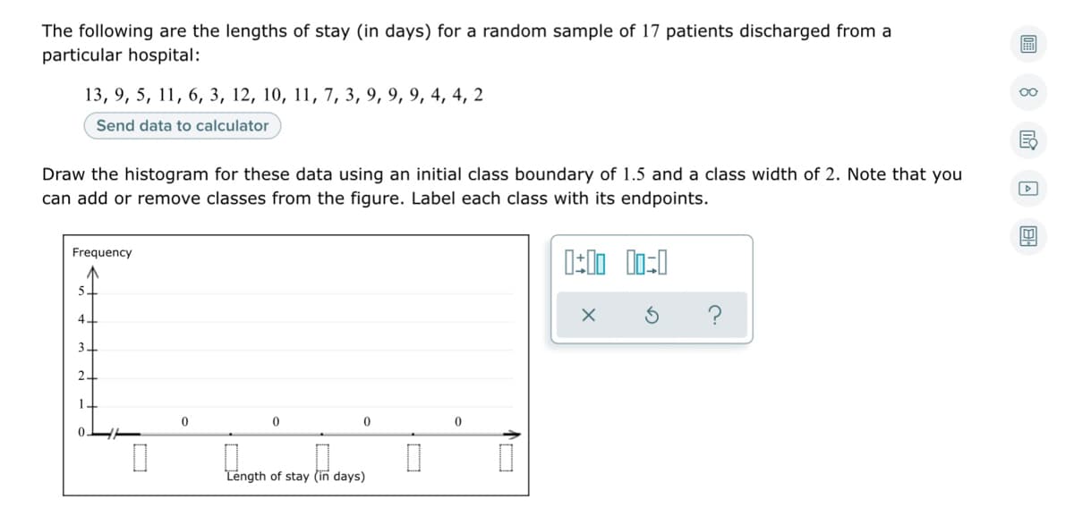 The following are the lengths of stay (in days) for a random sample of 17 patients discharged from a
particular hospital:
13, 9, 5, 11, 6, 3, 12, 10, 11, 7, 3, 9, 9, 9, 4, 4, 2
Send data to calculator
Draw the histogram for these data using an initial class boundary of 1.5 and a class width of 2. Note that you
can add or remove classes from the figure. Label each class with its endpoints.
Frequency
5.
?
4
3
1
Length of stay (in days)
