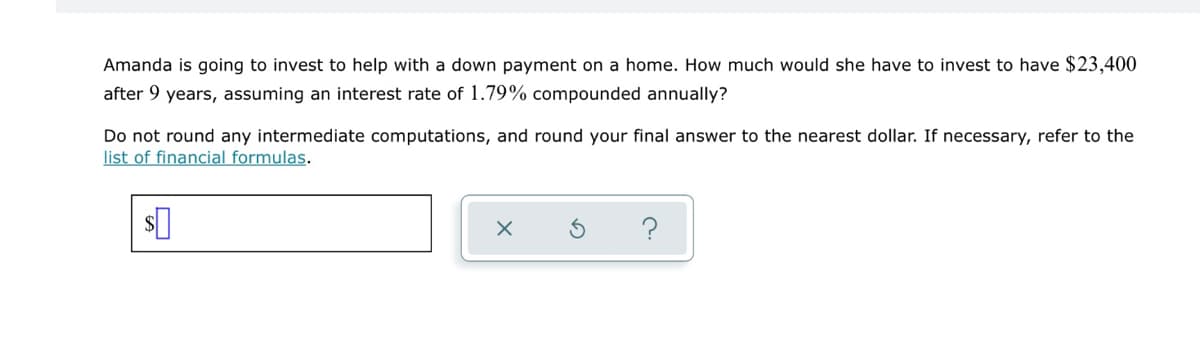 Amanda is going to invest to help with a down payment on a home. How much would she have to invest to have $23,400
after 9 years, assuming an interest rate of 1.79% compounded annually?
Do not round any intermediate computations, and round your final answer to the nearest dollar. If necessary, refer to the
list of financial formulas.
