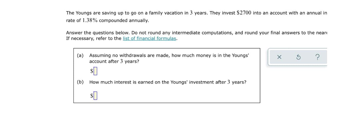The Youngs are saving up to go on a family vacation in 3 years. They invest $2700 into an account with an annual in
rate of 1.38% compounded annually.
Answer the questions below. Do not round any intermediate computations, and round your final answers to the neare
If necessary, refer to the list of financial formulas.
(a) Assuming no withdrawals are made, how much money is in the Youngs'
account after 3 years?
(b) How much interest is earned on the Youngs' investment after 3 years?
