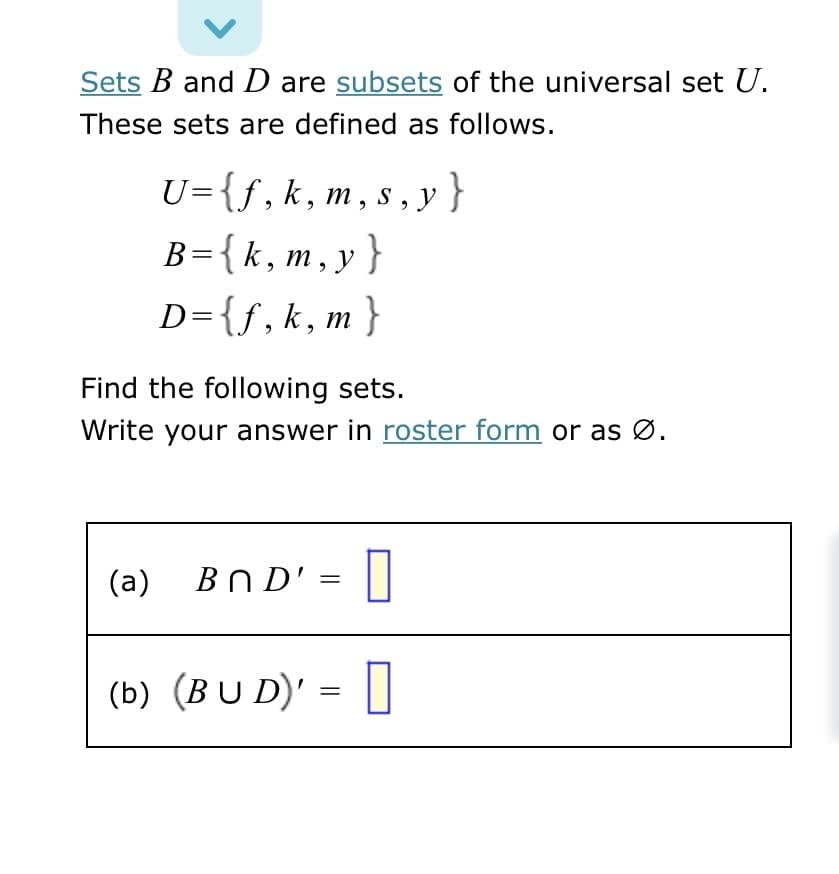 Sets B and D are subsets of the universal set U.
These sets are defined as follows.
U={f,k,m, s , y }
B={k,m, y }
D={f,k,m}
Find the following sets.
Write your answer in roster form or as Ø.
(a) Bn D' =
(b) (BU D)':
||
